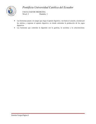 Pontificia Universidad Católica del Ecuador
               FACULTAD DE MEDICINA
               Nivel: 2      Paralelo: 1


   •   Las hormonas pasan a la sangre que riega el aparato digestivo, van hasta el corazón, circulan por
       las arterias y regresan al aparato digestivo, en donde estimulan la producción de los jugos
       digestivos
   •   Las hormonas que controlan la digestión son la gastrina, la secretina y la colecistocinina.




Damián VargasPágina 5
 