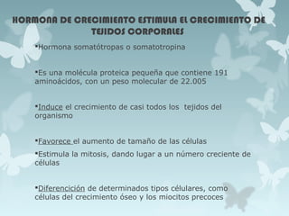 HORMONA DE CRECIMIENTO ESTIMULA EL CRECIMIENTO DE
TEJIDOS CORPORALES
Hormona somatótropas o somatotropina
Es una molécula proteica pequeña que contiene 191
aminoácidos, con un peso molecular de 22.005
Induce el crecimiento de casi todos los tejidos del
organismo
Favorece el aumento de tamaño de las células
Estimula la mitosis, dando lugar a un número creciente de
células
Diferencición de determinados tipos célulares, como
células del crecimiento óseo y los miocitos precoces
 