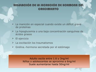 REGULACIÓN DE LA SECRECIÓN DE HORMONA DEL
CRECIMIENTO
 La inanición en especial cuando existe un déficit grave
de proteínas
 La hipoglucemia o una baja concentración sanguínea de
ácidos grasos
 El ejercicio
 La excitación los traumatismos
 Grelina.-hormona secretada por el estómago
Adulto oscila entre 1.6 y 3ng/ml
Niños o adolescentes se aproxima a 6ng/ml
Suele aumentarse hasta 50ng/ml
 