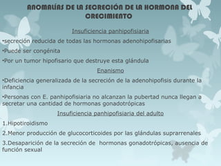 ANOMALÍAS DE LA SECRECIÓN DE LA HORMONA DEL
CRECIMIENTO
Insuficiencia panhipofisiaria
•secreción reducida de todas las hormonas adenohipofisarias
•Puede ser congénita
•Por un tumor hipofisario que destruye esta glándula
Enanismo
•Deficiencia generalizada de la secreción de la adenohipofisis durante la
infancia
•Personas con E. panhipofisiaria no alcanzan la pubertad nunca llegan a
secretar una cantidad de hormonas gonadotrópicas
Insuficiencia panhipofisiaria del adulto
1.Hipotiroidismo
2.Menor producción de glucocorticoides por las glándulas suprarrenales
3.Desaparición de la secreción de hormonas gonadotrópicas, ausencia de
función sexual
 