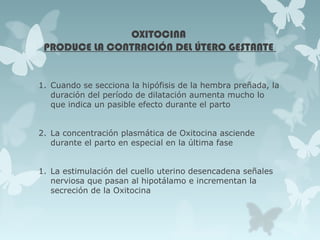 OXITOCINA
PRODUCE LA CONTRACIÓN DEL ÚTERO GESTANTE
1. Cuando se secciona la hipófisis de la hembra preñada, la
duración del período de dilatación aumenta mucho lo
que indica un pasible efecto durante el parto
2. La concentración plasmática de Oxitocina asciende
durante el parto en especial en la última fase
1. La estimulación del cuello uterino desencadena señales
nerviosa que pasan al hipotálamo e incrementan la
secreción de la Oxitocina
 
