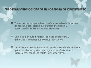 FUNCIONES FISIOLÓGICAS DE LA HORMONA DE CRECIMIENTO
 Todas las hormonas adenohipofisarias salvo la hormona
de crecimiento, ejerce sus efectos mediante la
estimulación de las glándulas efectoras
 Como la glándula tiroides, corteza suprarrenal,
glándulas mamarias los ovarios, testículos
 La hormona de crecimiento no actúa a través de ninguna
glándula efectora, si no que ejerce un efecto directo
sobre o casi todos los tejidos del organismo
 