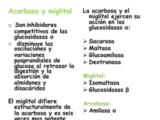 Acarbosa y miglitol
o Son inhibidores
competitivos de las
glucosidasas α
o disminuye las
oscilaciones y
variaciones
posprandiales de
glucosa al retrasar la
digestión y la
absorción de
almidones y
disacáridos
El miglitol difiere
estructuralmente de
la acarbosa y es seis
La acarbosa y el
miglitol ejercen su
acción en las
glucosidasas α:
 Sacarosa
 Maltasa
 Glucoamilasa
 Dextranasa
Miglitol:
 Isomaltasa
 Glucosidasas β
Arcabosa:
 Amilasa α
 