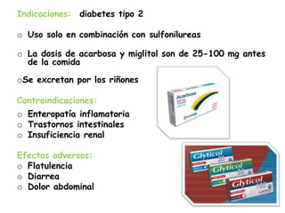 Indicaciones: diabetes tipo 2
o Uso solo en combinación con sulfonilureas
o La dosis de acarbosa y miglitol son de 25-100 mg antes
de la comida
oSe excretan por los riñones
Contraindicaciones:
o Enteropatía inflamatoria
o Trastornos intestinales
o Insuficiencia renal
Efectos adversos:
o Flatulencia
o Diarrea
o Dolor abdominal
 