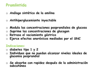 Pramlintida
o Análogo sintético de la amilina
o Antihiperglucemiante inyectable
o Modula las concentraciones posprandiales de glucosa
o Suprime las concentraciones de glucagon
o Retrasa el vaciamiento gástrico
o Ejerce efectos anoréxicos mediados por el SNC
Indicaciones:
o diabetes tipo 1 y 2
o Individuos que no puedan alcanzar niveles ideales de
glucemia posprandial
o Se absorbe con rapidez después de la administración
subcutánea
 