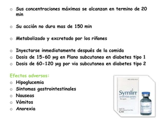 o Sus concentraciones máximas se alcanzan en termino de 20
min
o Su acción no dura mas de 150 min
o Metabolizado y excretado por los riñones
o Inyectarse inmediatamente después de la comida
o Dosis de 15-60 ϻg en Plano subcutaneo en diabetes tipo 1
o Dosis de 60-120 ϻg por via subcutanea en diabetes tipo 2
Efectos adversos:
o Hipoglucemia
o Sintomas gastrointestinales
o Nauseas
o Vómitos
o Anorexia
 