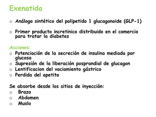 Exenatida
o Análogo sintético del polipetido 1 glucagonoide (GLP-1)
o Primer producto incretinico distribuido en el comercio
para tratar la diabetes
Acciones:
o Potenciación de la secreción de insulina mediada por
glucosa
o Supresión de la liberación posprandial de glucagon
o Lentificacion del vaciamiento gástrico
o Perdida del apetito
Se absorbe desde los sitios de inyección:
o Brazo
o Abdomen
o Muslo
 