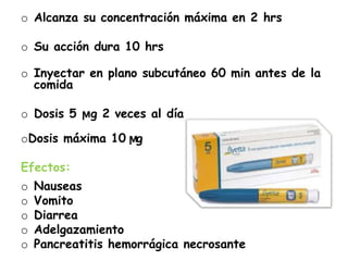 o Alcanza su concentración máxima en 2 hrs
o Su acción dura 10 hrs
o Inyectar en plano subcutáneo 60 min antes de la
comida
o Dosis 5 ϻg 2 veces al día
oDosis máxima 10 ϻg
Efectos:
o Nauseas
o Vomito
o Diarrea
o Adelgazamiento
o Pancreatitis hemorrágica necrosante
 