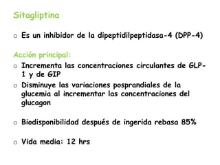 Sitagliptina
o Es un inhibidor de la dipeptidilpeptidasa-4 (DPP-4)
Acción principal:
o Incrementa las concentraciones circulantes de GLP-
1 y de GIP
o Disminuye las variaciones posprandiales de la
glucemia al incrementar las concentraciones del
glucagon
o Biodisponibilidad después de ingerida rebasa 85%
o Vida media: 12 hrs
 