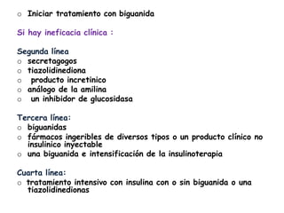 o Iniciar tratamiento con biguanida
Si hay ineficacia clínica :
Segunda línea
o secretagogos
o tiazolidinediona
o producto incretinico
o análogo de la amilina
o un inhibidor de glucosidasa
Tercera línea:
o biguanidas
o fármacos ingeribles de diversos tipos o un producto clínico no
insulinico inyectable
o una biguanida e intensificación de la insulinoterapia
Cuarta línea:
o tratamiento intensivo con insulina con o sin biguanida o una
tiazolidinedionas
 