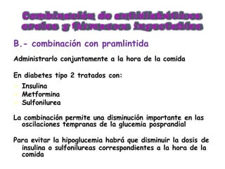 C o m b i n a c i ó n d e a n t i d i a b é t i c o s
o r a l e s y f á r m a c o s i n y e c t a b l e s
B.- combinación con pramlintida
Administrarlo conjuntamente a la hora de la comida
En diabetes tipo 2 tratados con:
 Insulina
 Metformina
 Sulfonilurea
La combinación permite una disminución importante en las
oscilaciones tempranas de la glucemia posprandial
Para evitar la hipoglucemia habrá que disminuir la dosis de
insulina o sulfonilureas correspondientes a la hora de la
comida
 