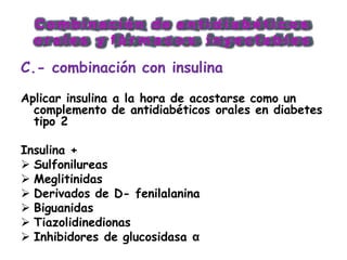 C o m b i n a c i ó n d e a n t i d i a b é t i c o s
o r a l e s y f á r m a c o s i n y e c t a b l e s
C.- combinación con insulina
Aplicar insulina a la hora de acostarse como un
complemento de antidiabéticos orales en diabetes
tipo 2
Insulina +
 Sulfonilureas
 Meglitinidas
 Derivados de D- fenilalanina
 Biguanidas
 Tiazolidinedionas
 Inhibidores de glucosidasa α
 