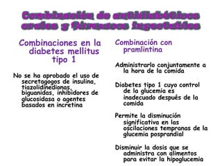 C o m b i n a c i ó n d e a n t i d i a b é t i c o s
o r a l e s y f á r m a c o s i n y e c t a b l e s
Combinaciones en la
diabetes mellitus
tipo 1
No se ha aprobado el uso de
secretagogos de insulina,
tiazolidinedionas,
biguanidas, inhibidores de
glucosidasa o agentes
basados en incretina comida
Combinación con
pramlintina
Administrarlo conjuntamente a
la hora de la comida
Diabetes tipo 1 cuyo control
de la glucemia es
inadecuado después de la
Permite la disminución
significativa en las
oscilaciones tempranas de la
glucemia posprandial
Disminuir la dosis que se
administra con alimentos
para evitar la hipoglucemia
 