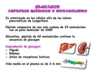 Es sintetizado en las células alfa de los islotes
pancreáticos de Langerhans
Péptido compuesto de una sola cadena de 29 aminoácidos
con un peso molecular de 3485
Glicentina, péptido de 69 aminoácidos contiene la
secuencia de glucagon
Degradación de glucagon:
o Hígado
o Riñones
o Sitios de receptores histicos
Vida media en el plasma es de 3-6 min
 
