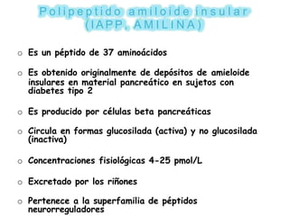 P o l i p e p t i d o a m i l o i d e i n s u l a r
( I A P P , A M I L I N A )
o Es un péptido de 37 aminoácidos
o Es obtenido originalmente de depósitos de amieloide
insulares en material pancreático en sujetos con
diabetes tipo 2
o Es producido por células beta pancreáticas
o Circula en formas glucosilada (activa) y no glucosilada
(inactiva)
o Concentraciones fisiológicas 4-25 pmol/L
o Excretado por los riñones
o Pertenece a la superfamilia de péptidos
neurorreguladores
 