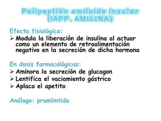 P o l i p e p t i d o a m i l o i d e i n s u l a r
( I A P P , A M I L I N A )
Efecto fisiológico:
 Modula la liberación de insulina al actuar
como un elemento de retroalimentación
negativo en la secreción de dicha hormona
En dosis farmacológicas:
 Aminora la secreción de glucagon
 Lentifica el vaciamiento gástrico
 Aplaca el apetito
Análogo: pramlintida
 