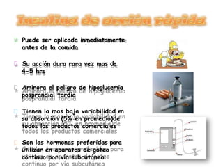 Puede ser aplicada inmediatamente
antes de la comida
Su acción dura rara vez mas de
4-5 hrs
Aminora el peligro de hipoglucemia
posprandial tardía
Tienen la mas baja variabilidad en
su absorción (5% en promedio)de
todos los productos comerciales
Son las hormonas preferidas para
utilizar en aparatos de goteo
continuo por vía subcutánea
 