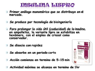 Primer análogo manomérico que se distribuyo en el
mercado.
Se produce por tecnología de bioingeniería
Para prolongar la vida útil (caducidad) de la insulina
en ampolletas, la variante lipro se estabiliza en
hexámero, con el empleo de criosol como
conservador.
Se disocia con rapidez
Se absorbe en un periodo corto
Acción comienza en termino de 5-15 min
Actividad máxima se alcanza en termino de 1hr
 
