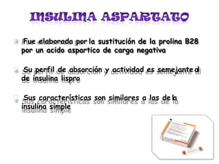 Fue elaborada por la sustitución de la prolina B28
por un acido aspartico de carga negativa
Su perfil de absorción y actividad es semejante al
de insulina lispro
Sus características son similares a las de la
insulina simple
 