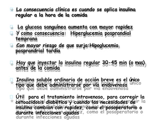 La consecuencia clínica es cuando se aplica insulina
regular a la hora de la comida
La glucosa sanguínea aumenta con mayor rapidez
Y como consecuencia: Hiperglucemia posprandial
temprana
Con mayor riesgo de que surja:Hipoglucemia
posprandrial tardía
Hay que inyectar la insulina regular 30-45 min (o mas)
antes de la comida
Insulina soluble ordinaria de acción breve es el único
tipo que debe administrarse por vía endovenosa
Útil para el tratamiento intravenoso, para corregir la
cetoacidosis diabética y cuando las necesidades de
insulina cambian con rapidez, como el posoperatorio o
durante infecciones agudas
 
