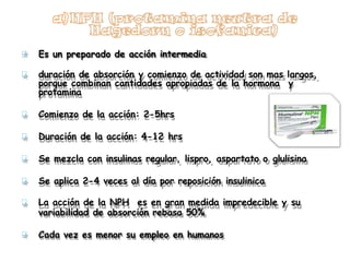 Es un preparado de acción intermedia
duración de absorción y comienzo de actividad son mas largos,
porque combinan cantidades apropiadas de la hormona y
protamina
Comienzo de la acción: 2-5hrs
Duración de la acción: 4-12 hrs
Se mezcla con insulinas regular, lispro, aspartato o glulisina
Se aplica 2-4 veces al día por reposición insulinica
La acción de la NPH es en gran medida impredecible y su
variabilidad de absorción rebasa 50%
Cada vez es menor su empleo en humanos
 