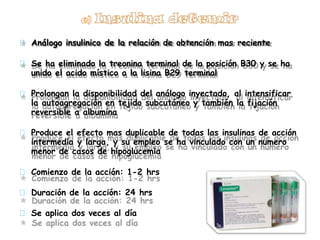 Análogo insulinico de la relación de obtención mas reciente
Se ha eliminado la treonina terminal de la posición B30 y se ha
unido el acido místico a la lisina B29 terminal
Prolongan la disponibilidad del análogo inyectado, al intensificar
la autoagregación en tejido subcutáneo y también la fijación
reversible a albumina
Produce el efecto mas duplicable de todas las insulinas de acción
intermedia y larga, y su empleo se ha vinculado con un numero
menor de casos de hipoglucemia
Comienzo de la acción: 1-2 hrs
Duración de la acción: 24 hrs
Se aplica dos veces al día
 