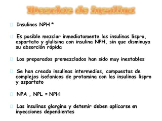 Insulinas NPH *
Es posible mezclar inmediatamente las insulinas lispro,
aspartato y glulisina con insulina NPH, sin que disminuya
su absorción rápida
Los preparados premezclados han sido muy inestables
Se han creado insulinas intermedias, compuestas de
complejos isofanicos de protamina con las insulinas lispro
y aspartato
NPA , NPL = NPH
Las insulinas glargina y detemir deben aplicarse en
inyecciones dependientes
 