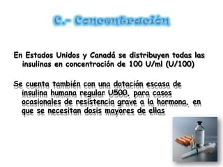 En Estados Unidos y Canadá se distribuyen todas las
insulinas en concentración de 100 U/ml (U/100)
Se cuenta también con una dotación escasa de
insulina humana regular U500, para casos
ocasionales de resistencia grave a la hormona, en
que se necesitan dosis mayores de ellas
 