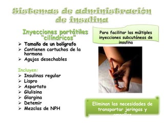 Inyecciones portátiles
“cilíndricos”
 Tamaño de un bolígrafo
 Contienen cartuchos de la
hormona
 Agujas desechables
Incluyen:
 Insulinas regular
 Lispro
 Aspartato
 Glulisina
 Glargina
 Detemir
 Mezclas de NPH
Eliminan las necesidades de
transportar jeringas y
ampollas
Para facilitar las múltiples
inyecciones subcutáneas de
insulina
 