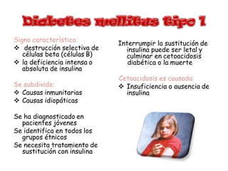 Signo característico:
 destrucción selectiva de
células beta (células B)
 la deficiencia intensa o
absoluta de insulina
Se subdivide:
 Causas inmunitarias
 Causas idiopáticas
Se ha diagnosticado en
pacientes jóvenes
Se identifica en todos los
grupos étnicos
Se necesita tratamiento de
sustitución con insulina
Interrumpir la sustitución de
insulina puede ser letal y
culminar en cetoacidosis
diabética o la muerte
Cetoacidosis es causada:
 Insuficiencia o ausencia de
insulina
 