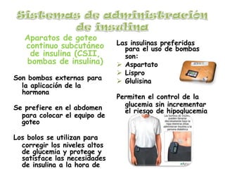 Aparatos de goteo
continuo subcutáneo
de insulina (CSII,
bombas de insulina)
Son bombas externas para
la aplicación de la
hormona
Se prefiere en el abdomen
para colocar el equipo de
goteo
Los bolos se utilizan para
corregir los niveles altos
de glucemia y protege y
satisface las necesidades
de insulina a la hora de
Las insulinas preferidas
para el uso de bombas
son:
 Aspartato
 Lispro
 Glulisina
Permiten el control de la
glucemia sin incrementar
el riesgo de hipoglucemia
 