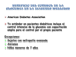  American Diabetes Association
 Tx estándar en pacientes diabéticos incluye el
control intensivo de la glucemia con capacitación
amplia para el control por el propio paciente
Excepciones:
 Sujetos con nefropatía avanzada
 Ancianos
 Niños menores de 7 años
 