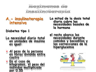 A.- insulinoterapia
intensiva
Diabetes tipo 1
La necesidad diaria total
en unidades de insulina
es igual:
 Al peso de la persona
en libras dividida entre
cuatro
 En el caso de
kilogramos, el peso del
individuo multiplicado
por 0.55
La mitad de la dosis total
diaria cubre las
necesidades basales de
la hormona
el resto abarca las
necesidades durante
comidas y bocadillos y
las correcciones de la
hiperglucemia
 
