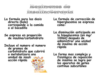 La formula para las dosis
directa (bolo)
corresponde a la comida
o al bocadillo
Se expresa en proporción
de insulina/carbohidrato
Incluye el numero el numero
de gramos de
carbohidrato que cubrirá
o metabolizara una
unidad de insulina de
acción rápida
La formula de corrección de
hiperglucemia se expresa
como:
La disminución anticipada en
la hipoglucemia (en mg/
100ml) después de
administrar una unidad
de insulina de acción
rápida
La forma mas compleja y
fisiológica de reposición
de insulina se logra por
los aparatos de goteo
continuo subcutáneo
 