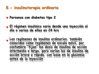B.- insulinoterapia ordinaria
Personas con diabetes tipo 2
El régimen insulinico varia desde una inyección al
día o varias de ellas en 24 hrs
Los regímenes de insulina ordinarios, también
conocidos como regímenes de escala móvil, por
costumbre “fijan” las dosis de insulina de acción
intermedia o larga, pero varían las de insulina de
acción breve o rápida, con base en la glucemia
antes de la inyección
 