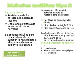 Se caracteriza:
 Resistencia de los
tejidos a la acción de
insulina
 Deficiencia relativa de
la secreción de la
hormona
Se produce insulina pero
no es adecuada para
superar la resistencia a
ella, y de este modo
aumenta la glucemia
La menor acción insulinica
también afecta el
metabolismo de grasas:
el flujo de ácidos grasos
libres
los niveles de triglicéridos
las concentraciones de HDL
La deshidratación en diabetes
tipo 2 no tratados y control
deficiente de la
enfermedad puede culminar:
Coma hiperosmolar no cetosico
 La glucemia
 Alteraciones del estado psíquico
 inconsciencia
No necesita
insulina para vivir
 