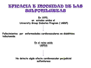 En 1970,
en estados unidos el
University Group Diabetes Program ( UGDP)
Fallecimientos por enfermedades cardiovasculares en diabéticos
tolbutamida
En el reino unido
UKPDS
No detecto algún efecto cardiovascular perjudicial
sulfonilureas
 