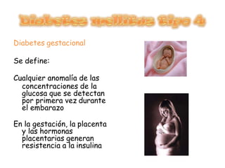 Diabetes gestacional
Se define:
Cualquier anomalía de las
concentraciones de la
glucosa que se detectan
por primera vez durante
el embarazo
En la gestación, la placenta
y las hormonas
placentarias generan
resistencia a la insulina
 