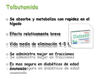 Tolbutamida
o Se absorbe y metaboliza con rapidez en el
hígado
o Efecto relativamente breve
o Vida media de eliminación 4-5 hrs
o Se administra mejor en fracciones
o Es mas segura en diabéticos de edad
avanzada
 