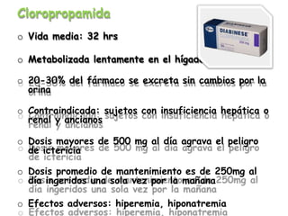 Cloropropamida
o Vida media: 32 hrs
o Metabolizada lentamente en el hígado
o 20-30% del fármaco se excreta sin cambios por la
orina
o Contraindicada: sujetos con insuficiencia hepática o
renal y ancianos
o Dosis mayores de 500 mg al día agrava el peligro
de ictericia
o Dosis promedio de mantenimiento es de 250mg al
día ingeridos una sola vez por la mañana
o Efectos adversos: hiperemia, hiponatremia
 