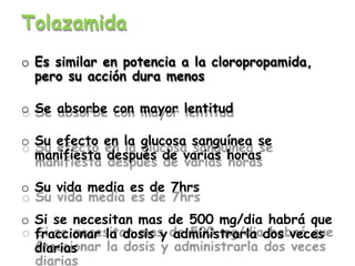 Tolazamida
o Es similar en potencia a la cloropropamida,
pero su acción dura menos
o Se absorbe con mayor lentitud
o Su efecto en la glucosa sanguínea se
manifiesta después de varias horas
o Su vida media es de 7hrs
o Si se necesitan mas de 500 mg/dia habrá que
fraccionar la dosis y administrarla dos veces
diarias
 