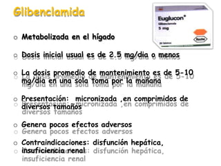 Glibenclamida
o Metabolizada en el hígado
o Dosis inicial usual es de 2.5 mg/dia o menos
o La dosis promedio de mantenimiento es de 5-10
mg/dia en una sola toma por la mañana
o Presentación: micronizada ,en comprimidos de
diversos tamaños
o Genera pocos efectos adversos
o Contraindicaciones: disfunción hepática,
insuficiencia renal
 