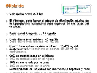 Glipizida
o Vida media breve 2-4 hrs
o El fármaco, para lograr el efecto de disminución máxima de
la hiperglucemia pospandrial debe ingerirse 30 min antes del
desayuno
o Dosis inicial 5 mg/dia -- 15 mg/dia
o Dosis diaria total máxima 40 mg/dia
o Efecto terapéutico máximo se alcanza 15-20 mg del
medicamento
o 90% es metabolizada en el hígado
o 10% es excretada por la orina
Contraindicada en individuos con insuficiencia hepática y renal
 