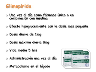 Glimepirida
o Una vez al día como fármaco único o en
combinación con insulina
o Efecto hipoglucemiante con la dosis mas pequeña
o Dosis diaria de 1mg
o Dosis máxima diaria 8mg
o Vida media 5 hrs
o Administración una vez al día
o Metabolismo en el hígado
 