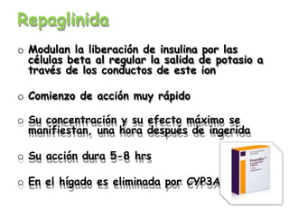 Repaglinida
o Modulan la liberación de insulina por las
células beta al regular la salida de potasio a
través de los conductos de este ion
o Comienzo de acción muy rápido
o Su concentración y su efecto máximo se
manifiestan, una hora después de ingerida
o Su acción dura 5-8 hrs
o En el hígado es eliminada por CYP3A4
 