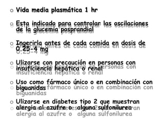 o Vida media plasmática 1 hr
o Esta indicado para controlar las oscilaciones
de la glucemia posprandial
o Ingerirla antes de cada comida en dosis de
0.25-4 mg
o Ulizarse con precaución en personas con
insuficiencia hepática o renal
o Uso como fármaco único o en combinación con
biguanidas
o Ulizarse en diabetes tipo 2 que muestran
alergia al azufre o alguna sulfonilurea
 