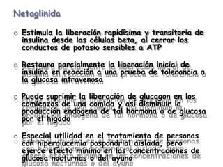Netaglinida
o Estimula la liberación rapidísima y transitoria de
insulina desde las células beta, al cerrar los
conductos de potasio sensibles a ATP
o Restaura parcialmente la liberación inicial de
insulina en reacción a una prueba de tolerancia a
la glucosa intravenosa
o Puede suprimir la liberación de glucagon en los
comienzos de una comida y así disminuir la
producción endógena de tal hormona o de glucosa
por el hígado
o Especial utilidad en el tratamiento de personas
con hiperglucemia pospondrial aislada, pero
ejerce efecto mínimo en las concentraciones de
glucosa nocturnas o del ayuno
 