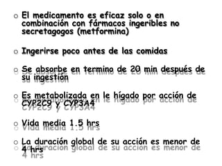 o El medicamento es eficaz solo o en
combinación con fármacos ingeribles no
secretagogos (metformina)
o Ingerirse poco antes de las comidas
o Se absorbe en termino de 20 min después de
su ingestión
o Es metabolizada en le hígado por acción de
CYP2C9 y CYP3A4
o Vida media 1.5 hrs
o La duración global de su acción es menor de
4 hrs
 