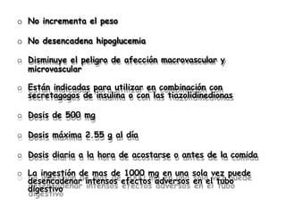 o No incrementa el peso
o No desencadena hipoglucemia
o Disminuye el peligro de afección macrovascular y
microvascular
o Están indicadas para utilizar en combinación con
secretagogos de insulina o con las tiazolidinedionas
o Dosis de 500 mg
o Dosis máxima 2.55 g al día
o Dosis diaria a la hora de acostarse o antes de la comida
o La ingestión de mas de 1000 mg en una sola vez puede
desencadenar intensos efectos adversos en el tubo
digestivo
 