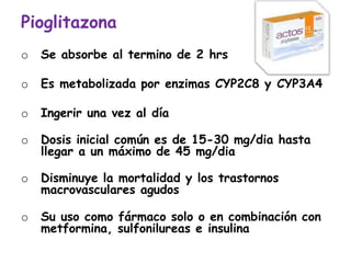 Pioglitazona
o Se absorbe al termino de 2 hrs
o Es metabolizada por enzimas CYP2C8 y CYP3A4
o Ingerir una vez al día
o Dosis inicial común es de 15-30 mg/dia hasta
llegar a un máximo de 45 mg/dia
o Disminuye la mortalidad y los trastornos
macrovasculares agudos
o Su uso como fármaco solo o en combinación con
metformina, sulfonilureas e insulina
 